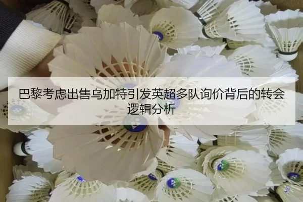 巴黎考虑出售乌加特引发英超多队询价背后的转会逻辑分析