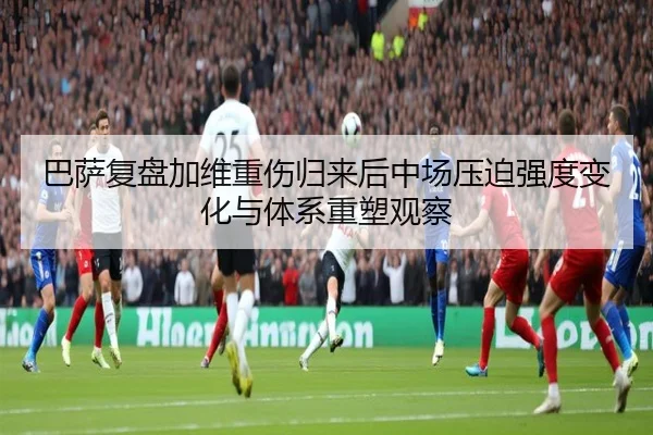 巴萨复盘加维重伤归来后中场压迫强度变化与体系重塑观察